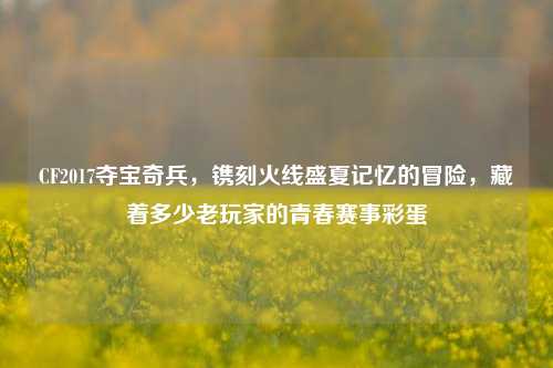 CF2017夺宝奇兵,镌刻火线盛夏记忆的冒险,藏着多少老玩家的青春赛事彩蛋
