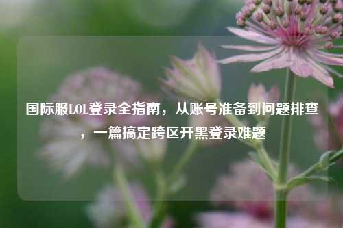 国际服LOL登录全指南,从账号准备到问题排查,一篇搞定跨区开黑登录难题