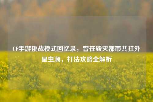 CF手游挑战模式回忆录,曾在毁灭都市共扛外星虫潮,打法攻略全解析