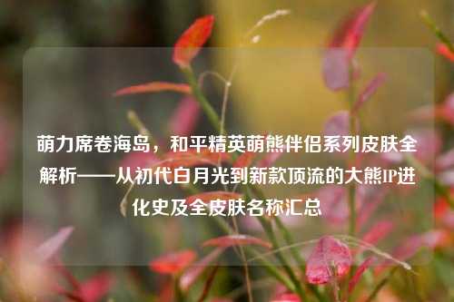 萌力席卷海岛，和平精英萌熊伴侣系列皮肤全解析——从初代白月光到新款顶流的大熊IP进化史及全皮肤名称汇总