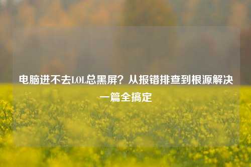 电脑进不去LOL总黑屏？从报错排查到根源解决一篇全搞定