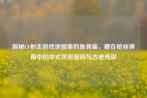 探秘CF射击游戏地图里的鱼骨庙，藏在枪林弹雨中的中式民俗密码与古老传说
