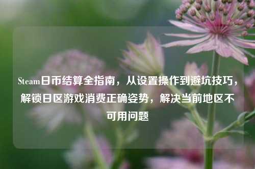Steam日币结算全指南，从设置操作到避坑技巧，解锁日区游戏消费正确姿势，解决当前地区不可用问题
