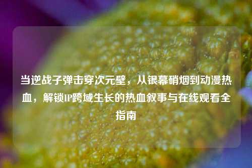 当逆战子弹击穿次元壁，从银幕硝烟到动漫热血，解锁IP跨域生长的热血叙事与在线观看全指南