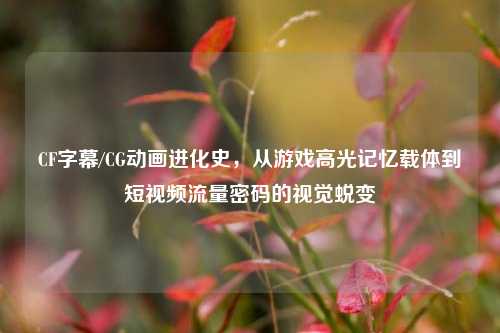 CF字幕/CG动画进化史，从游戏高光记忆载体到短视频流量密码的视觉蜕变