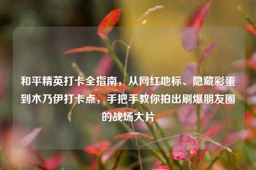 和平精英打卡全指南,从网红地标、隐藏彩蛋到木乃伊打卡点,手把手教你拍出刷爆朋友圈的战场大片