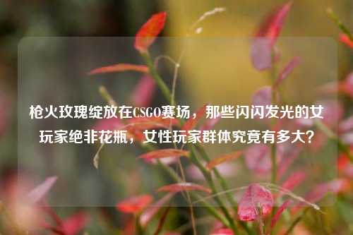 枪火玫瑰绽放在CSGO赛场，那些闪闪发光的女玩家绝非花瓶，女性玩家群体究竟有多大？
