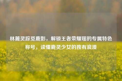 林麓灵踪觅鹿影，解锁王者荣耀瑶的专属特色称号，读懂鹿灵少女的独有浪漫