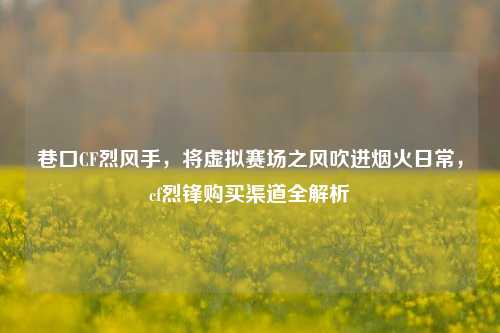 巷口CF烈风手，将虚拟赛场之风吹进烟火日常，cf烈锋购买渠道全解析