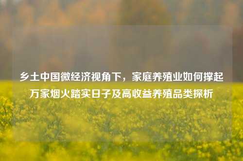 乡土中国微经济视角下,家庭养殖业如何撑起万家烟火踏实日子及高收益养殖品类探析