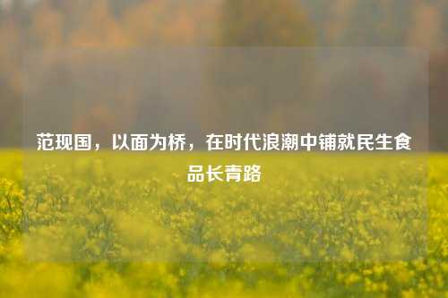 范现国，以面为桥，在时代浪潮中铺就民生食品长青路