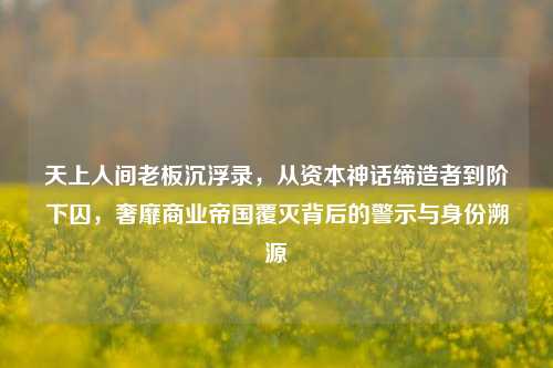 天上人间老板沉浮录，从资本神话缔造者到阶下囚，奢靡商业帝国覆灭背后的警示与身份溯源