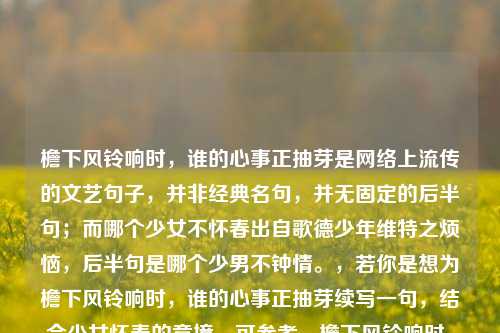 檐下风铃响时,谁的心事正抽芽是网络上流传的文艺句子,并非经典名句,并无固定的后半句;而哪个少女不怀春出自歌德少年维特之烦恼,后半句是哪个少男不钟情。,若你是想为檐下风铃响时,谁的心事正抽芽续写一句,结合少女怀春的意境,可参考,檐下风铃响时,谁的心事正抽芽,少女怀春暗许,檐下风铃响时,谁的心事正抽芽?风动铃摇声碎,情丝暗绕眉梢。,需要说明的是,哪个少女不怀春的标准原句是哪个少男不钟情,哪个少女不怀春,常被用来形容青春期男女对爱情的朦胧向往。