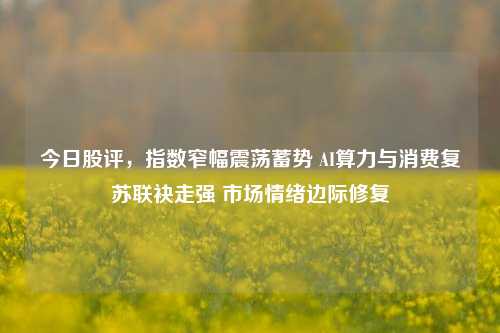 今日股评，指数窄幅震荡蓄势 AI算力与消费复苏联袂走强 市场情绪边际修复