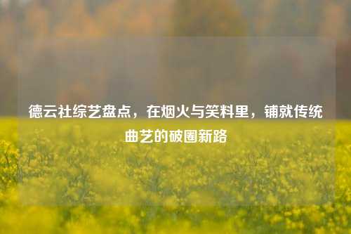 德云社综艺盘点，在烟火与笑料里，铺就传统曲艺的破圈新路