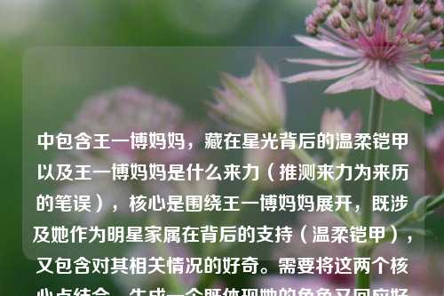 中包含王一博妈妈,藏在星光背后的温柔铠甲以及王一博妈妈是什么来力(推测来力为来历的笔误),核心是围绕王一博妈妈展开,既涉及她作为明星家属在背后的支持(温柔铠甲),又包含对其相关情况的好奇。需要将这两个核心点结合,生成一个既体现她的角色又回应好奇的标题。,首先,藏在星光背后的温柔铠甲已经很有画面感,体现了她在王一博身后的支持作用;然后,王一博妈妈究竟有何来历?直接回应了用户对其情况的疑问。将两者结合,既保留了原文的情感色彩,又明确了核心疑问,符合标题的要求。,藏在星光背后的温柔铠甲,王一博妈妈究竟有何来历?