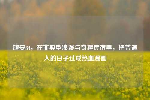 旗安84,在非典型浪漫与奇趣民宿里,把普通人的日子过成热血漫画