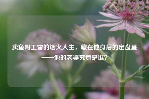 卖鱼哥王雷的烟火人生，藏在他身后的定盘星——他的老婆究竟是谁？