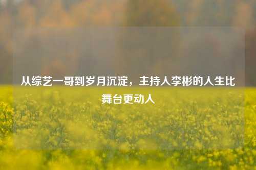 从综艺一哥到岁月沉淀,主持人李彬的人生比舞台更动人