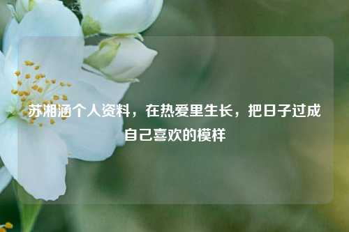 苏湘涵个人资料,在热爱里生长,把日子过成自己喜欢的模样