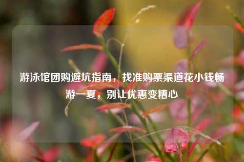 游泳馆团购避坑指南，找准购票渠道花小钱畅游一夏，别让优惠变糟心