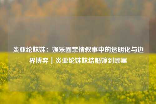 炎亚纶妹妹：娱乐圈亲情叙事中的透明化与边界博弈｜炎亚纶妹妹结婚嫁到哪里
