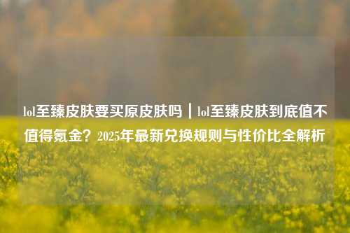 lol至臻皮肤要买原皮肤吗｜lol至臻皮肤到底值不值得氪金？2025年最新兑换规则与性价比全解析