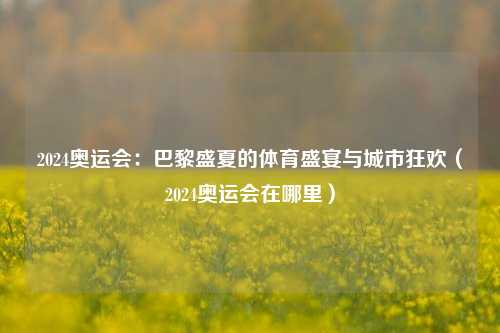 2024奥运会:巴黎盛夏的体育盛宴与城市狂欢(2024奥运会在哪里)
