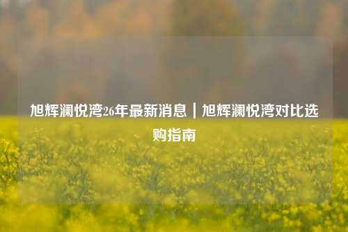 旭辉澜悦湾26年最新消息｜旭辉澜悦湾对比选购指南
