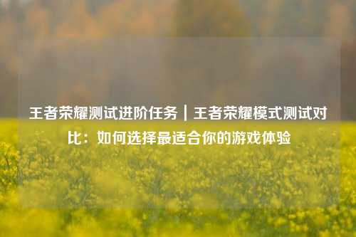 王者荣耀测试进阶任务|王者荣耀模式测试对比:如何选择最适合你的游戏体验