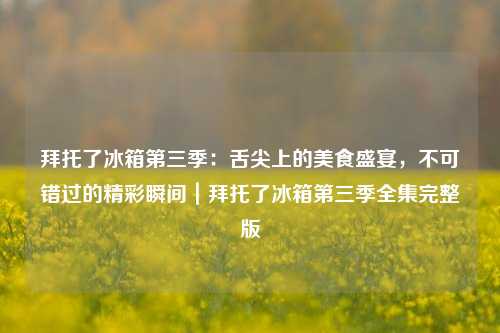 拜托了冰箱第三季:舌尖上的美食盛宴,不可错过的精彩瞬间|拜托了冰箱第三季全集完整版