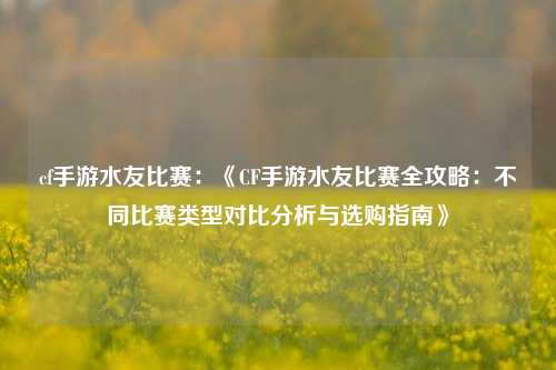 cf手游水友比赛：《CF手游水友比赛全攻略：不同比赛类型对比分析与选购指南》
