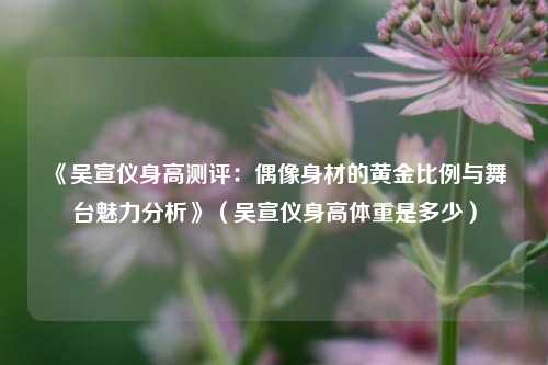 《吴宣仪身高测评:偶像身材的黄金比例与舞台魅力分析》(吴宣仪身高体重是多少)