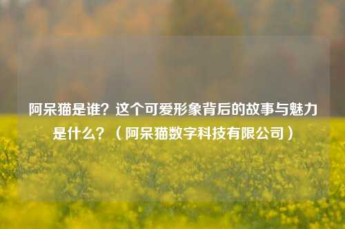 阿呆猫是谁？这个可爱形象背后的故事与魅力是什么？（阿呆猫数字科技有限公司）