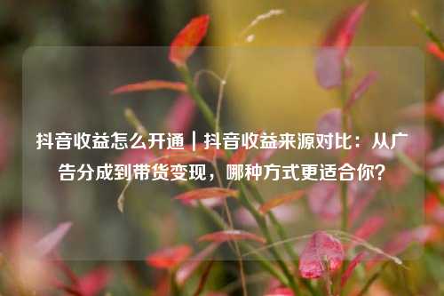 抖音收益怎么开通|抖音收益来源对比:从广告分成到带货变现,哪种方式更适合你?