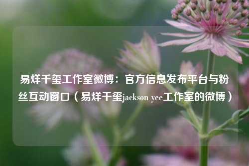 易烊千玺工作室微博：官方信息发布平台与粉丝互动窗口（易烊千玺jackson yee工作室的微博）