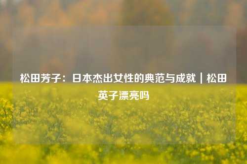 松田芳子:日本杰出女性的典范与成就|松田英子漂亮吗
