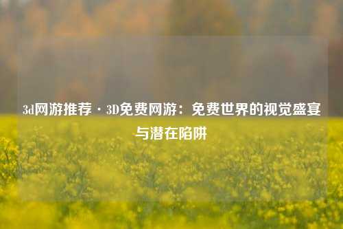 3d网游推荐·3D免费网游：免费世界的视觉盛宴与潜在陷阱